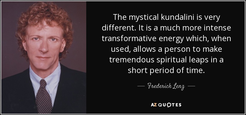 The mystical kundalini is very different. It is a much more intense transformative energy which, when used, allows a person to make tremendous spiritual leaps in a short period of time. - Frederick Lenz