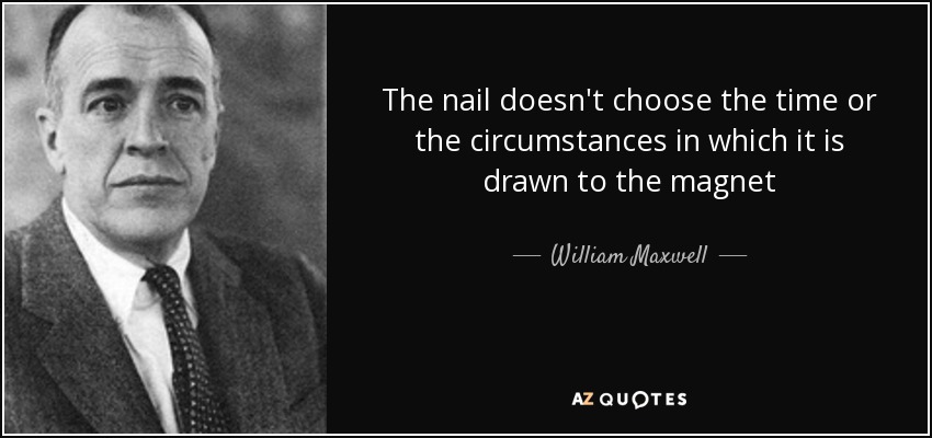 The nail doesn't choose the time or the circumstances in which it is drawn to the magnet - William Maxwell