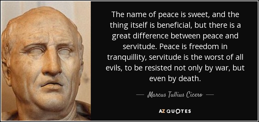 The name of peace is sweet, and the thing itself is beneficial, but there is a great difference between peace and servitude. Peace is freedom in tranquillity, servitude is the worst of all evils, to be resisted not only by war, but even by death. - Marcus Tullius Cicero