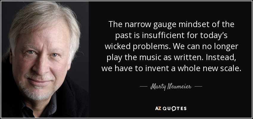 The narrow gauge mindset of the past is insufficient for today’s wicked problems. We can no longer play the music as written. Instead, we have to invent a whole new scale. - Marty Neumeier