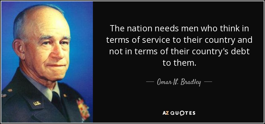 The nation needs men who think in terms of service to their country and not in terms of their country's debt to them. - Omar N. Bradley