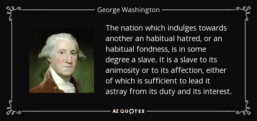 The nation which indulges towards another an habitual hatred, or an habitual fondness, is in some degree a slave. It is a slave to its animosity or to its affection, either of which is sufficient to lead it astray from its duty and its interest. - George Washington