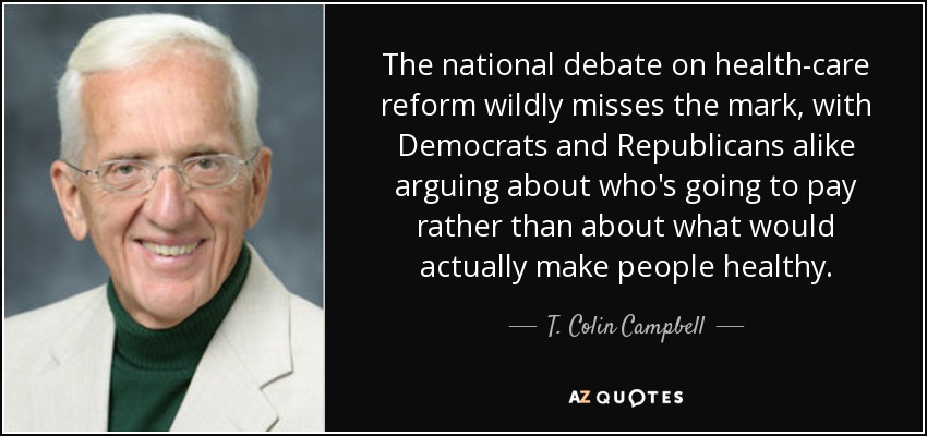 The national debate on health-care reform wildly misses the mark, with Democrats and Republicans alike arguing about who's going to pay rather than about what would actually make people healthy. - T. Colin Campbell