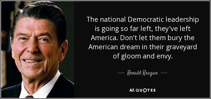 The national Democratic leadership is going so far left, they've left America. Don't let them bury the American dream in their graveyard of gloom and envy. - Ronald Reagan