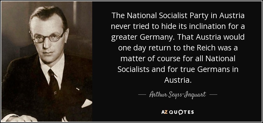 The National Socialist Party in Austria never tried to hide its inclination for a greater Germany. That Austria would one day return to the Reich was a matter of course for all National Socialists and for true Germans in Austria. - Arthur Seyss-Inquart