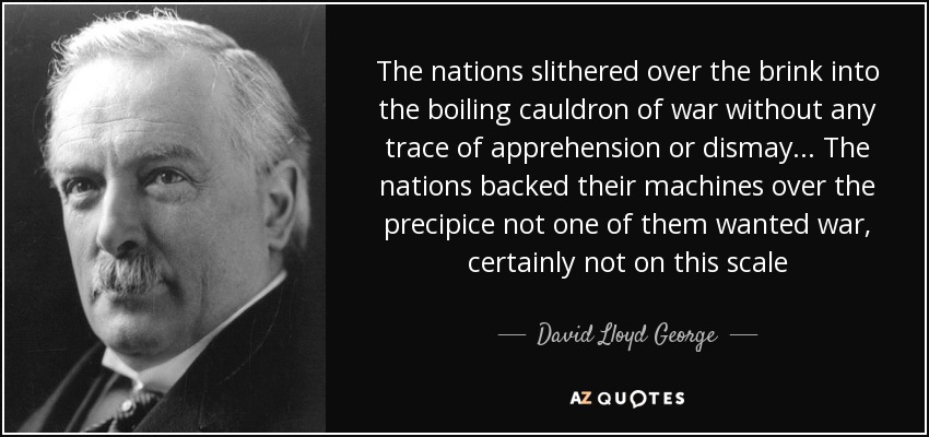 The nations slithered over the brink into the boiling cauldron of war without any trace of apprehension or dismay... The nations backed their machines over the precipice not one of them wanted war, certainly not on this scale - David Lloyd George