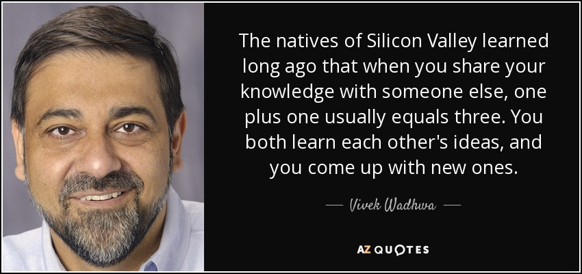 The natives of Silicon Valley learned long ago that when you share your knowledge with someone else, one plus one usually equals three. You both learn each other's ideas, and you come up with new ones. - Vivek Wadhwa