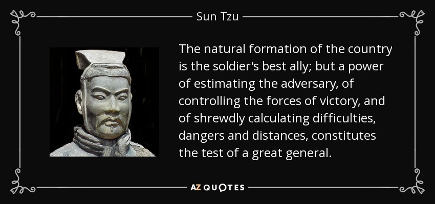 The natural formation of the country is the soldier's best ally; but a power of estimating the adversary, of controlling the forces of victory, and of shrewdly calculating difficulties, dangers and distances, constitutes the test of a great general. - Sun Tzu