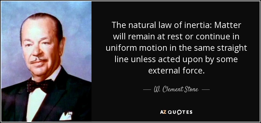 The natural law of inertia: Matter will remain at rest or continue in uniform motion in the same straight line unless acted upon by some external force. - W. Clement Stone