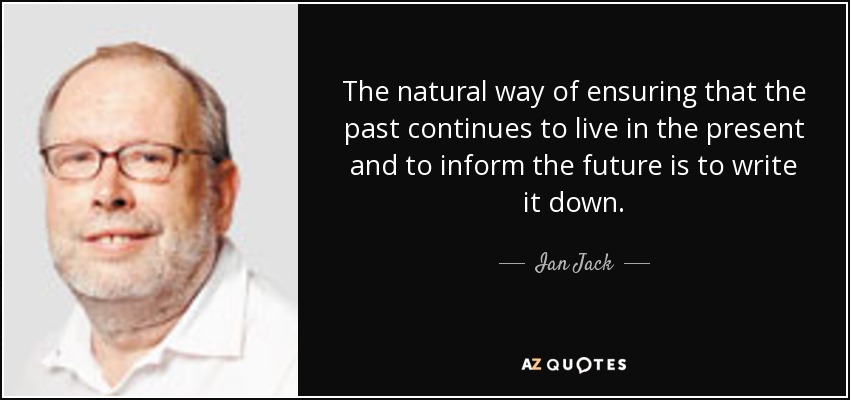 The natural way of ensuring that the past continues to live in the present and to inform the future is to write it down. - Ian Jack