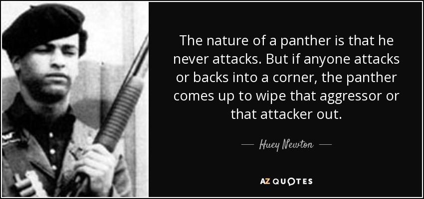 The nature of a panther is that he never attacks. But if anyone attacks or backs into a corner, the panther comes up to wipe that aggressor or that attacker out. - Huey Newton