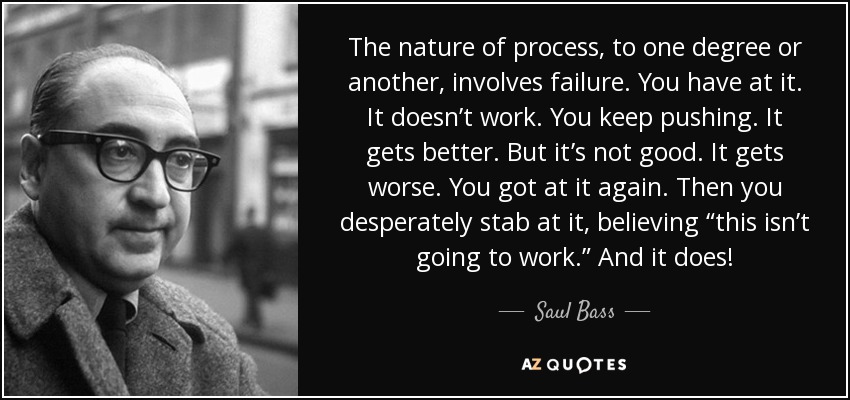 The nature of process, to one degree or another, involves failure. You have at it. It doesn’t work. You keep pushing. It gets better. But it’s not good. It gets worse. You got at it again. Then you desperately stab at it, believing “this isn’t going to work.” And it does! - Saul Bass