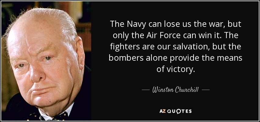 The Navy can lose us the war, but only the Air Force can win it. The fighters are our salvation, but the bombers alone provide the means of victory. - Winston Churchill
