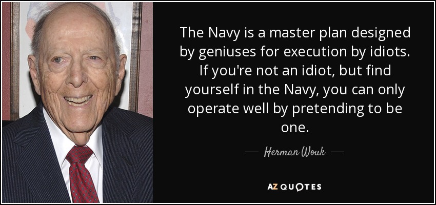 The Navy is a master plan designed by geniuses for execution by idiots. If you're not an idiot, but find yourself in the Navy, you can only operate well by pretending to be one. - Herman Wouk