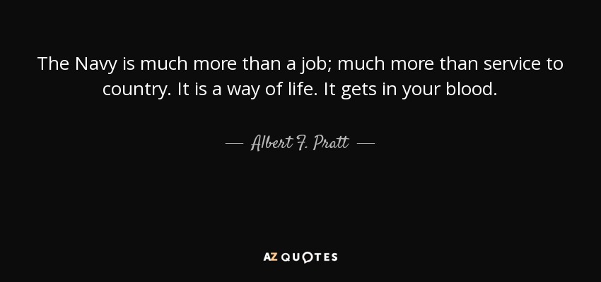 The Navy is much more than a job; much more than service to country. It is a way of life. It gets in your blood. - Albert F. Pratt