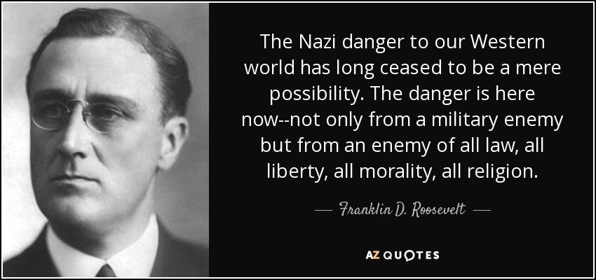 The Nazi danger to our Western world has long ceased to be a mere possibility. The danger is here now--not only from a military enemy but from an enemy of all law, all liberty, all morality, all religion. - Franklin D. Roosevelt