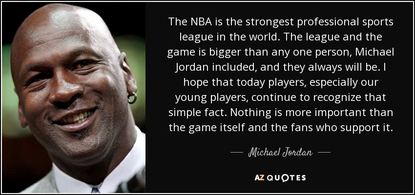The NBA is the strongest professional sports league in the world. The league and the game is bigger than any one person, Michael Jordan included, and they always will be. I hope that today players, especially our young players, continue to recognize that simple fact. Nothing is more important than the game itself and the fans who support it. - Michael Jordan