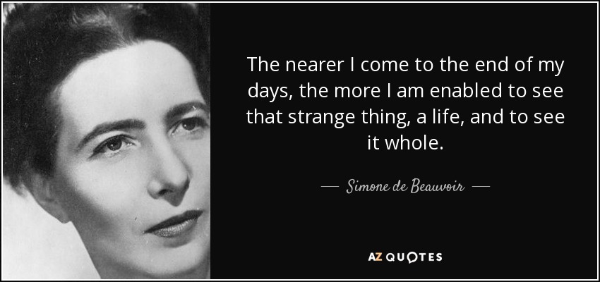 The nearer I come to the end of my days, the more I am enabled to see that strange thing, a life, and to see it whole. - Simone de Beauvoir