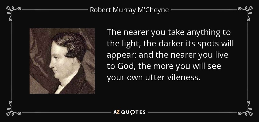 The nearer you take anything to the light, the darker its spots will appear; and the nearer you live to God, the more you will see your own utter vileness. - Robert Murray M'Cheyne