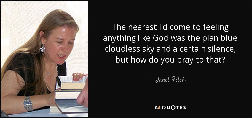 The nearest I'd come to feeling anything like God was the plan blue cloudless sky and a certain silence, but how do you pray to that? - Janet Fitch