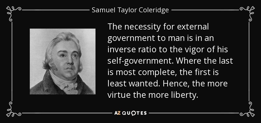 The necessity for external government to man is in an inverse ratio to the vigor of his self-government. Where the last is most complete, the first is least wanted. Hence, the more virtue the more liberty. - Samuel Taylor Coleridge