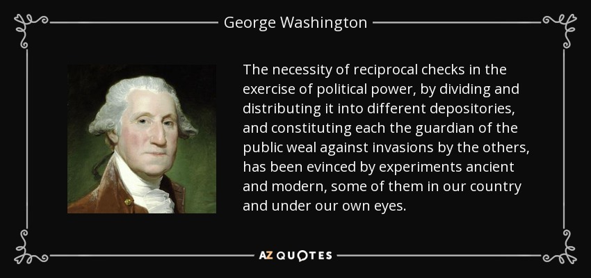 The necessity of reciprocal checks in the exercise of political power, by dividing and distributing it into different depositories, and constituting each the guardian of the public weal against invasions by the others, has been evinced by experiments ancient and modern, some of them in our country and under our own eyes. - George Washington