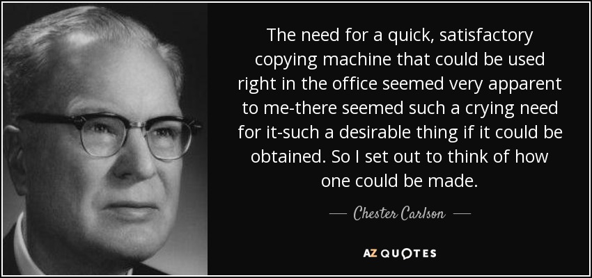 The need for a quick, satisfactory copying machine that could be used right in the office seemed very apparent to me-there seemed such a crying need for it-such a desirable thing if it could be obtained. So I set out to think of how one could be made. - Chester Carlson