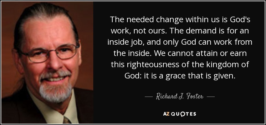 The needed change within us is God's work, not ours. The demand is for an inside job, and only God can work from the inside. We cannot attain or earn this righteousness of the kingdom of God: it is a grace that is given. - Richard J. Foster