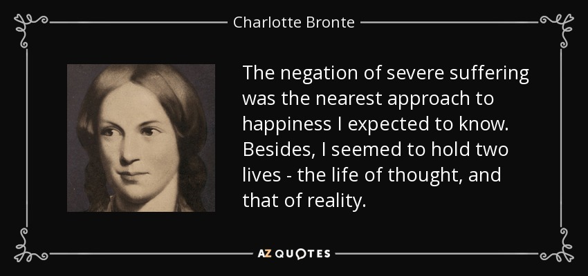 The negation of severe suffering was the nearest approach to happiness I expected to know. Besides, I seemed to hold two lives - the life of thought, and that of reality. - Charlotte Bronte