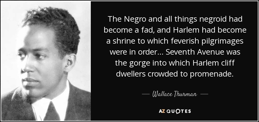 The Negro and all things negroid had become a fad, and Harlem had become a shrine to which feverish pilgrimages were in order . . . Seventh Avenue was the gorge into which Harlem cliff dwellers crowded to promenade. - Wallace Thurman