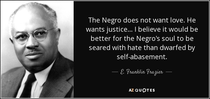 The Negro does not want love. He wants justice . . . I believe it would be better for the Negro's soul to be seared with hate than dwarfed by self-abasement. - E. Franklin Frazier