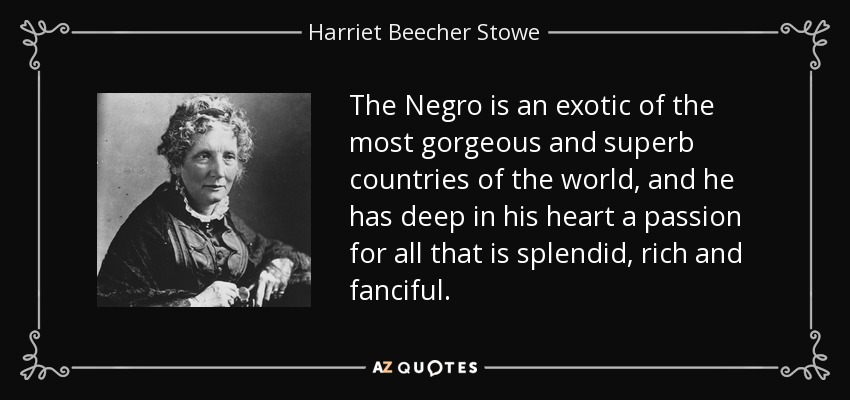 The Negro is an exotic of the most gorgeous and superb countries of the world, and he has deep in his heart a passion for all that is splendid, rich and fanciful. - Harriet Beecher Stowe