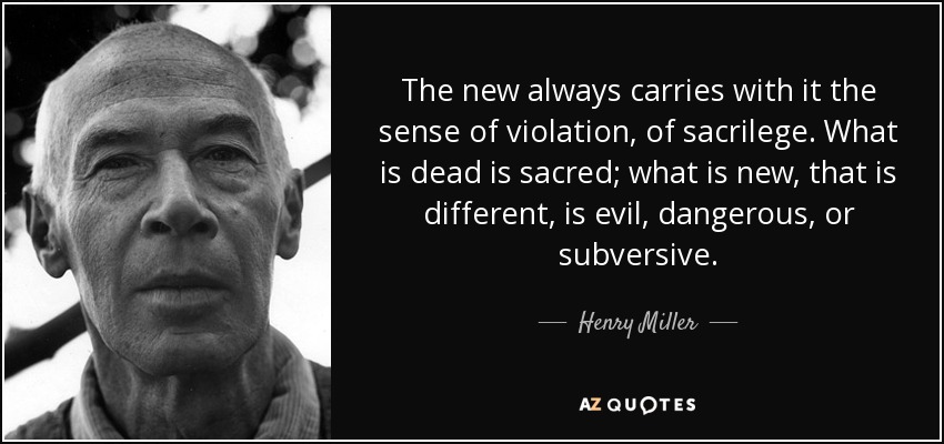 The new always carries with it the sense of violation, of sacrilege. What is dead is sacred; what is new, that is different, is evil, dangerous, or subversive. - Henry Miller