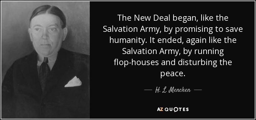 The New Deal began, like the Salvation Army, by promising to save humanity. It ended, again like the Salvation Army, by running flop-houses and disturbing the peace. - H. L. Mencken