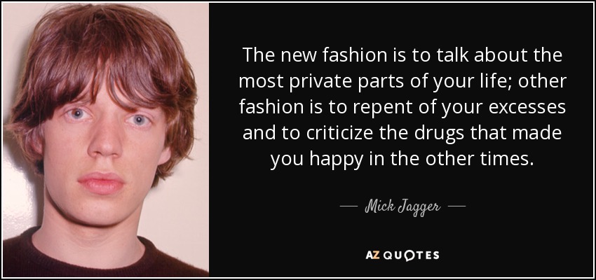 The new fashion is to talk about the most private parts of your life; other fashion is to repent of your excesses and to criticize the drugs that made you happy in the other times. - Mick Jagger