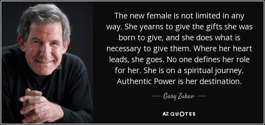 The new female is not limited in any way. She yearns to give the gifts she was born to give, and she does what is necessary to give them. Where her heart leads, she goes. No one defines her role for her. She is on a spiritual journey. Authentic Power is her destination. - Gary Zukav