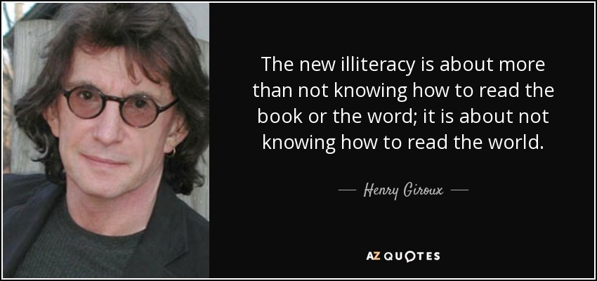The new illiteracy is about more than not knowing how to read the book or the word; it is about not knowing how to read the world. - Henry Giroux