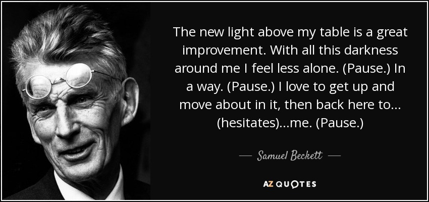 The new light above my table is a great improvement. With all this darkness around me I feel less alone. (Pause.) In a way. (Pause.) I love to get up and move about in it, then back here to... (hesitates) ...me. (Pause.) - Samuel Beckett