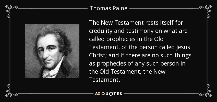The New Testament rests itself for credulity and testimony on what are called prophecies in the Old Testament, of the person called Jesus Christ; and if there are no such things as prophecies of any such person in the Old Testament, the New Testament. - Thomas Paine