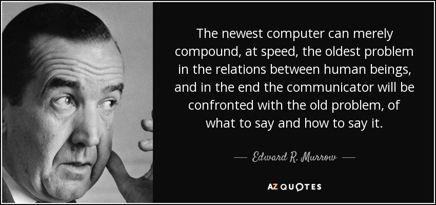 The newest computer can merely compound, at speed, the oldest problem in the relations between human beings, and in the end the communicator will be confronted with the old problem, of what to say and how to say it. - Edward R. Murrow