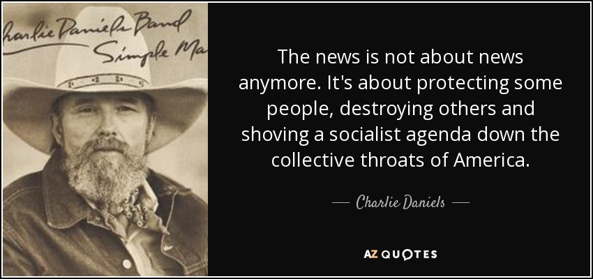 The news is not about news anymore. It's about protecting some people, destroying others and shoving a socialist agenda down the collective throats of America. - Charlie Daniels