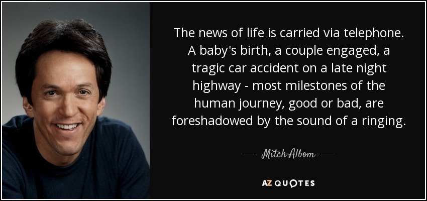 The news of life is carried via telephone. A baby's birth, a couple engaged, a tragic car accident on a late night highway - most milestones of the human journey, good or bad, are foreshadowed by the sound of a ringing. - Mitch Albom