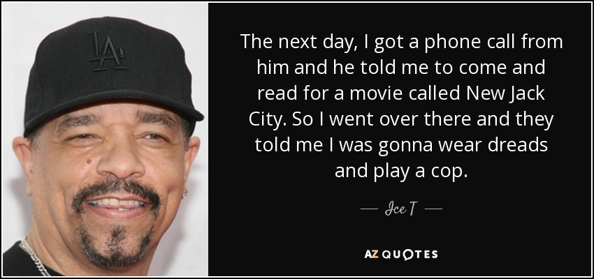 The next day, I got a phone call from him and he told me to come and read for a movie called New Jack City. So I went over there and they told me I was gonna wear dreads and play a cop. - Ice T