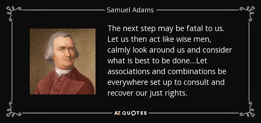The next step may be fatal to us. Let us then act like wise men, calmly look around us and consider what is best to be done...Let associations and combinations be everywhere set up to consult and recover our just rights. - Samuel Adams