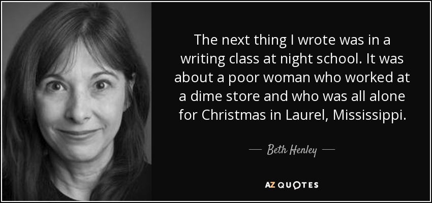 The next thing I wrote was in a writing class at night school. It was about a poor woman who worked at a dime store and who was all alone for Christmas in Laurel, Mississippi. - Beth Henley