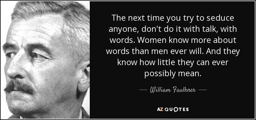 The next time you try to seduce anyone, don't do it with talk, with words. Women know more about words than men ever will. And they know how little they can ever possibly mean. - William Faulkner