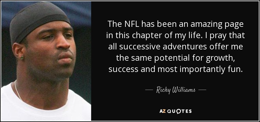 The NFL has been an amazing page in this chapter of my life. I pray that all successive adventures offer me the same potential for growth, success and most importantly fun. - Ricky Williams