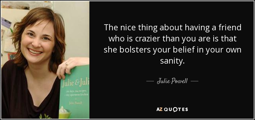 The nice thing about having a friend who is crazier than you are is that she bolsters your belief in your own sanity. - Julie Powell