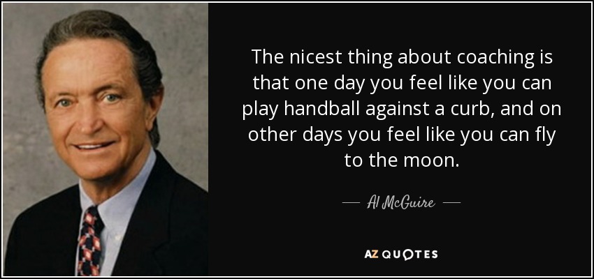 The nicest thing about coaching is that one day you feel like you can play handball against a curb, and on other days you feel like you can fly to the moon. - Al McGuire