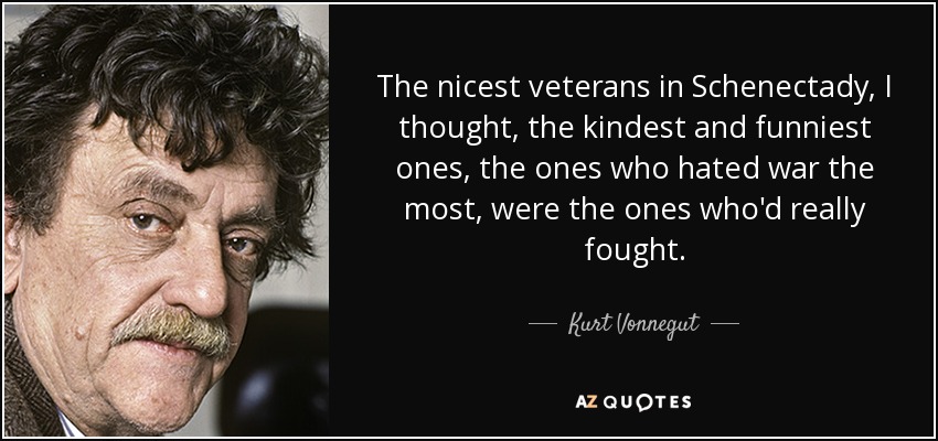 The nicest veterans in Schenectady, I thought, the kindest and funniest ones, the ones who hated war the most, were the ones who'd really fought. - Kurt Vonnegut